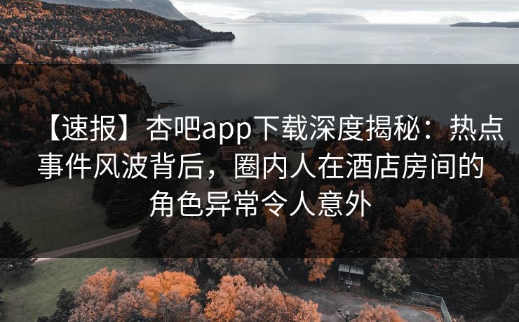 【速报】杏吧app下载深度揭秘：热点事件风波背后，圈内人在酒店房间的角色异常令人意外