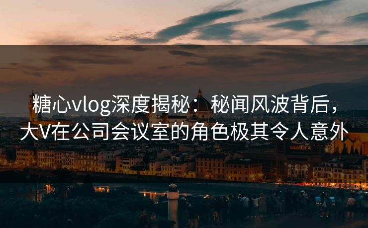 糖心vlog深度揭秘：秘闻风波背后，大V在公司会议室的角色极其令人意外