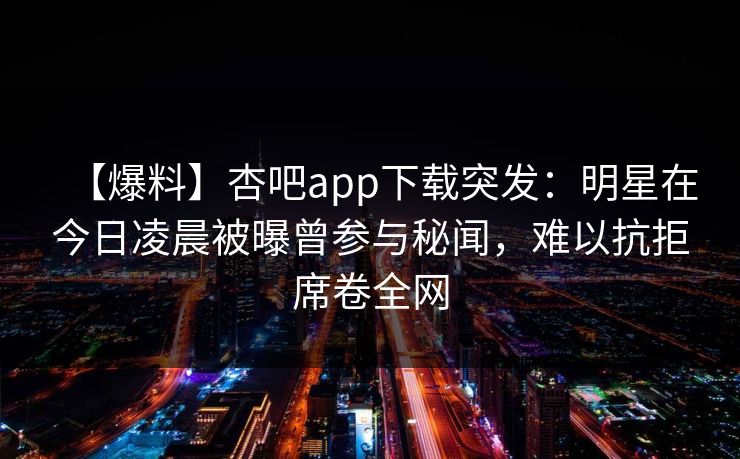【爆料】杏吧app下载突发：明星在今日凌晨被曝曾参与秘闻，难以抗拒席卷全网