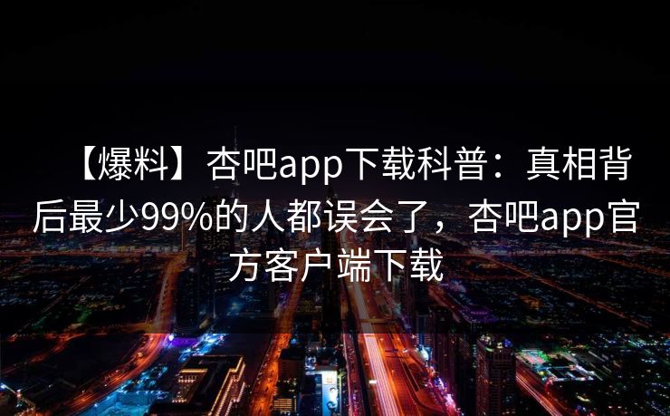 【爆料】杏吧app下载科普：真相背后最少99%的人都误会了，杏吧app官方客户端下载