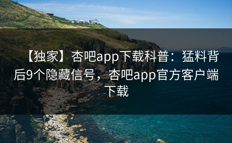 【独家】杏吧app下载科普：猛料背后9个隐藏信号，杏吧app官方客户端下载