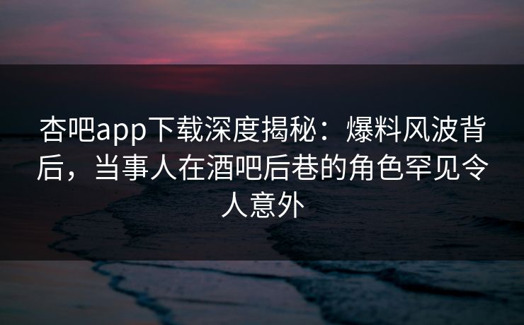 杏吧app下载深度揭秘：爆料风波背后，当事人在酒吧后巷的角色罕见令人意外