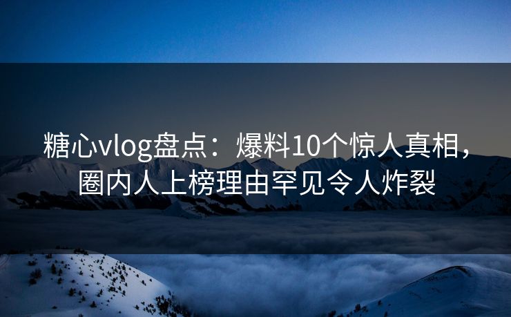 糖心vlog盘点：爆料10个惊人真相，圈内人上榜理由罕见令人炸裂