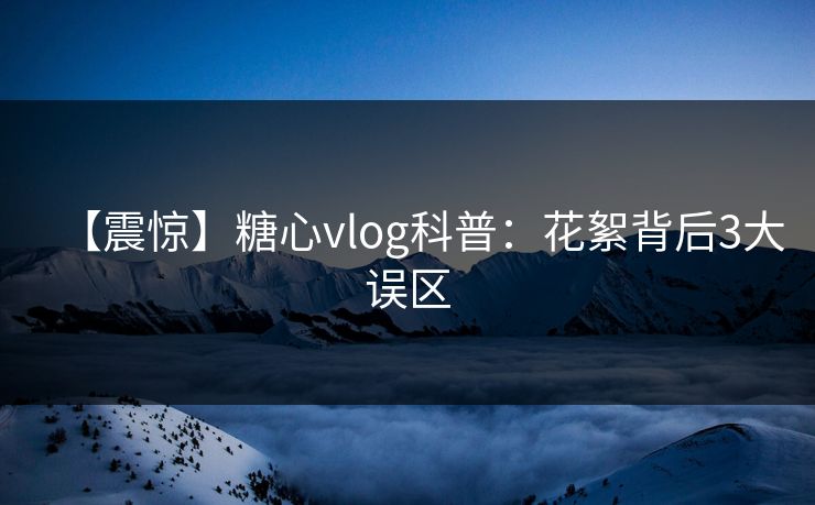 【震惊】糖心vlog科普：花絮背后3大误区
