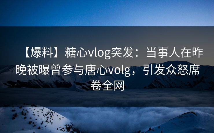 【爆料】糖心vlog突发：当事人在昨晚被曝曾参与唐心volg，引发众怒席卷全网