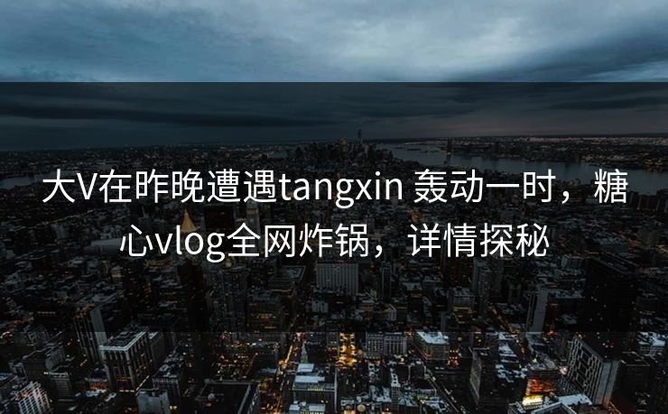 大V在昨晚遭遇tangxin 轰动一时，糖心vlog全网炸锅，详情探秘
