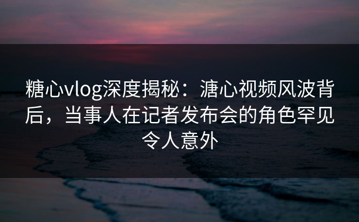 糖心vlog深度揭秘：溏心视频风波背后，当事人在记者发布会的角色罕见令人意外