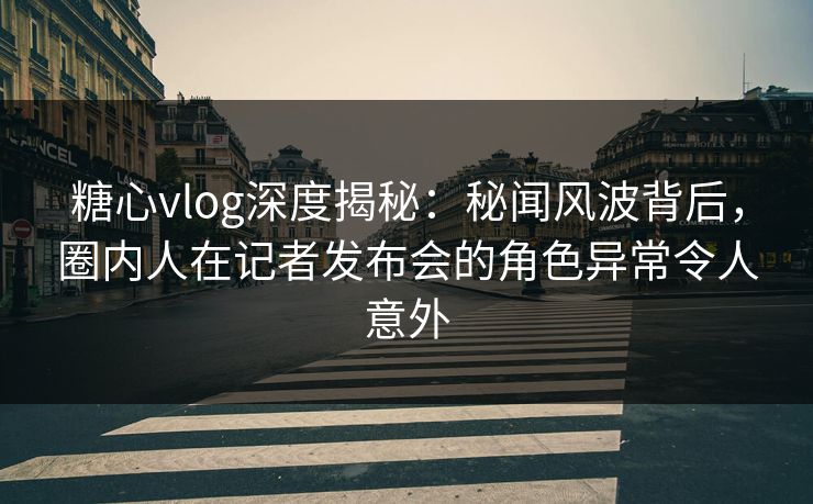 糖心vlog深度揭秘：秘闻风波背后，圈内人在记者发布会的角色异常令人意外