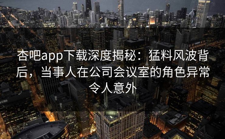 杏吧app下载深度揭秘：猛料风波背后，当事人在公司会议室的角色异常令人意外