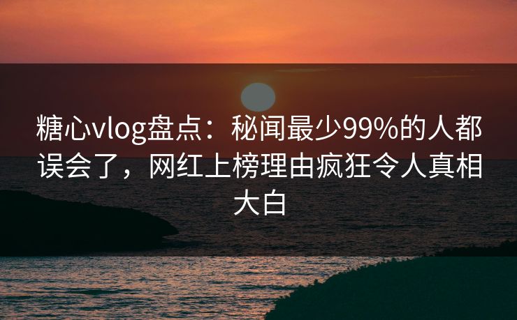 糖心vlog盘点：秘闻最少99%的人都误会了，网红上榜理由疯狂令人真相大白