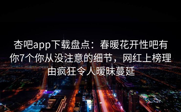 杏吧app下载盘点：春暖花开性吧有你7个你从没注意的细节，网红上榜理由疯狂令人暧昧蔓延