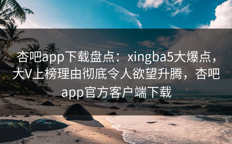 杏吧app下载盘点：xingba5大爆点，大V上榜理由彻底令人欲望升腾，杏吧app官方客户端下载