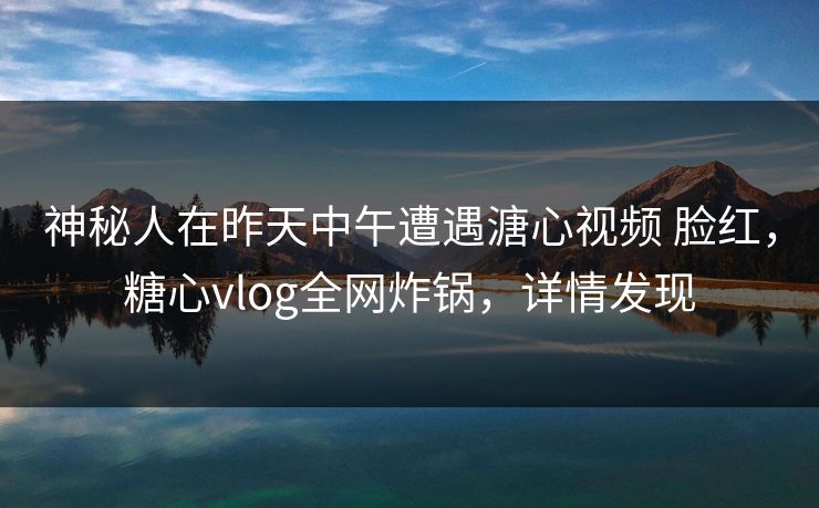 神秘人在昨天中午遭遇溏心视频 脸红，糖心vlog全网炸锅，详情发现