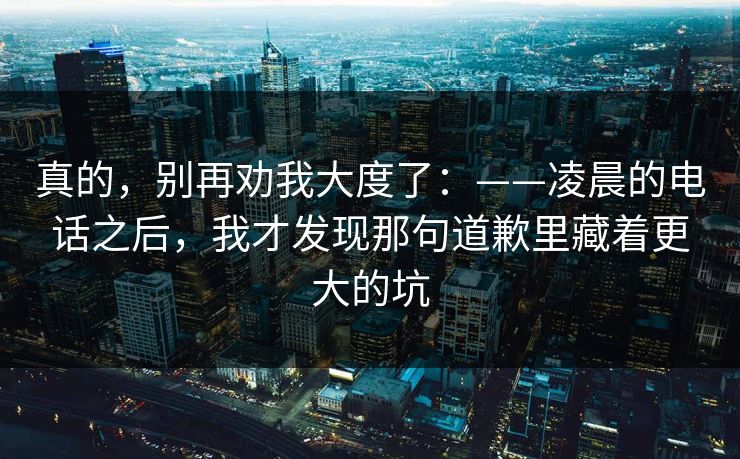 真的，别再劝我大度了：——凌晨的电话之后，我才发现那句道歉里藏着更大的坑