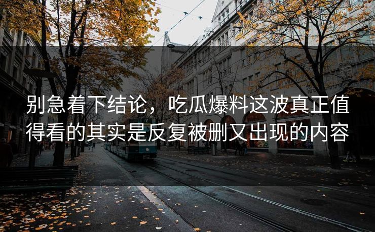 别急着下结论，吃瓜爆料这波真正值得看的其实是反复被删又出现的内容