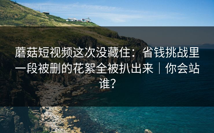 蘑菇短视频这次没藏住：省钱挑战里一段被删的花絮全被扒出来｜你会站谁？