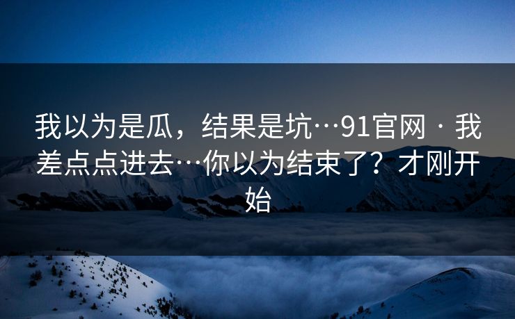 我以为是瓜，结果是坑…91官网 · 我差点点进去…你以为结束了？才刚开始