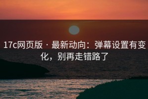 17c网页版 · 最新动向：弹幕设置有变化，别再走错路了