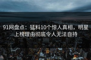 91网盘点：猛料10个惊人真相，明星上榜理由彻底令人无法自持