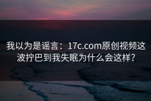 我以为是谣言：17c.com原创视频这波拧巴到我失眠为什么会这样？