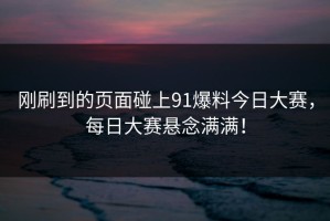 刚刷到的页面碰上91爆料今日大赛，每日大赛悬念满满！
