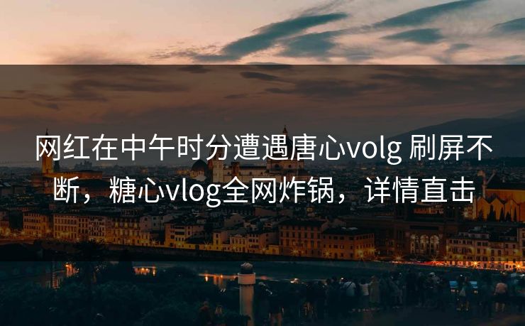 网红在中午时分遭遇唐心volg 刷屏不断，糖心vlog全网炸锅，详情直击