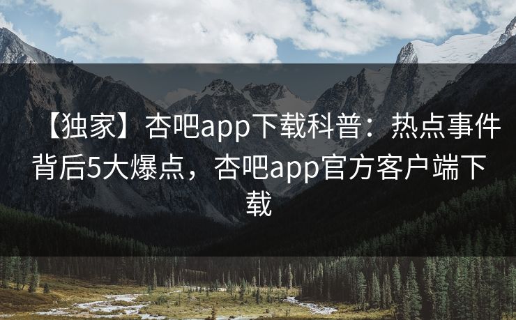 【独家】杏吧app下载科普：热点事件背后5大爆点，杏吧app官方客户端下载