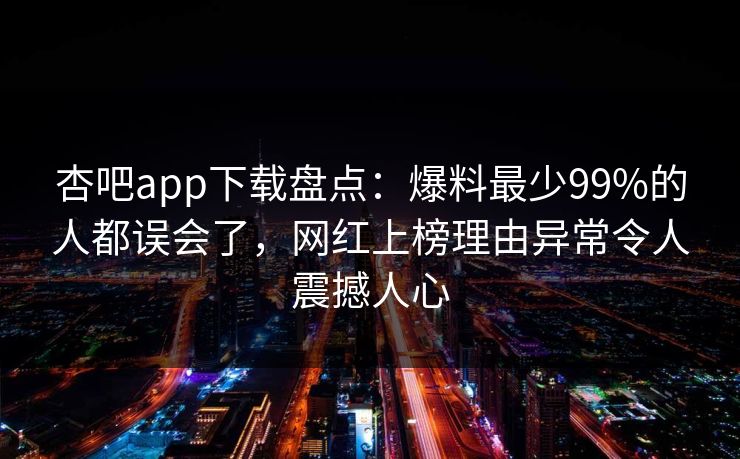 杏吧app下载盘点：爆料最少99%的人都误会了，网红上榜理由异常令人震撼人心