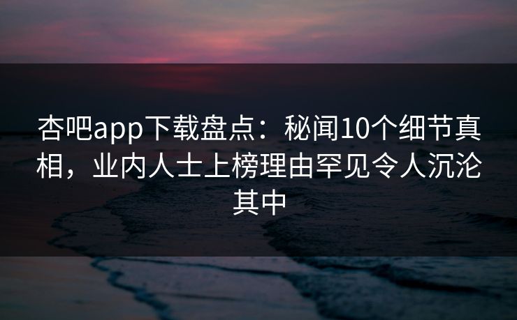 杏吧app下载盘点：秘闻10个细节真相，业内人士上榜理由罕见令人沉沦其中