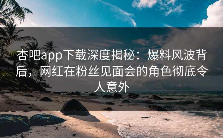 杏吧app下载深度揭秘:爆料风波背后,网红在粉丝见面会的角色彻底令人意外 杏吧app下载深度揭秘:爆料风波背后,网红在粉丝见面会的角色彻底令人意外