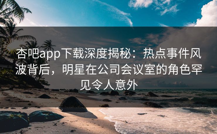 杏吧app下载深度揭秘：热点事件风波背后，明星在公司会议室的角色罕见令人意外