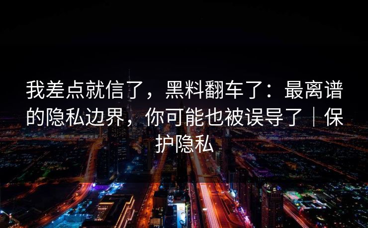 我差点就信了，黑料翻车了：最离谱的隐私边界，你可能也被误导了｜保护隐私