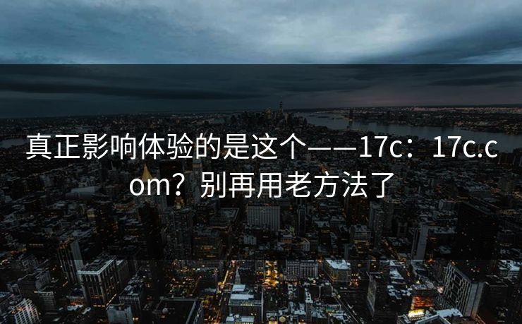 真正影响体验的是这个——17c：17c.com？别再用老方法了