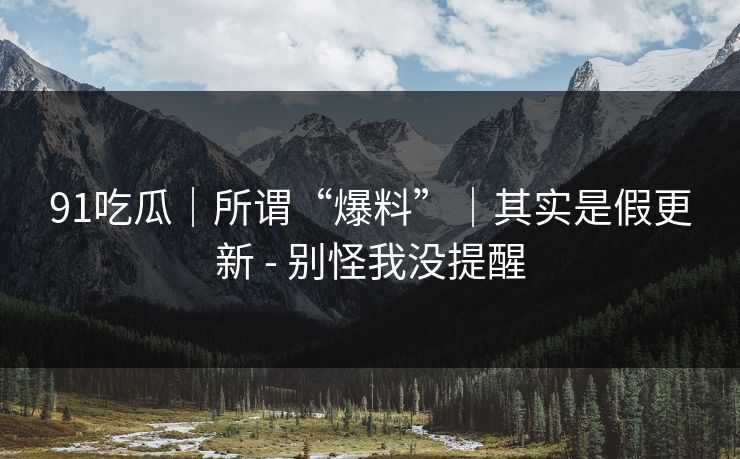 91吃瓜｜所谓“爆料”｜其实是假更新 - 别怪我没提醒