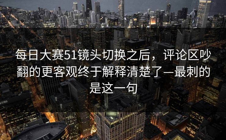 每日大赛51镜头切换之后，评论区吵翻的更客观终于解释清楚了—最刺的是这一句