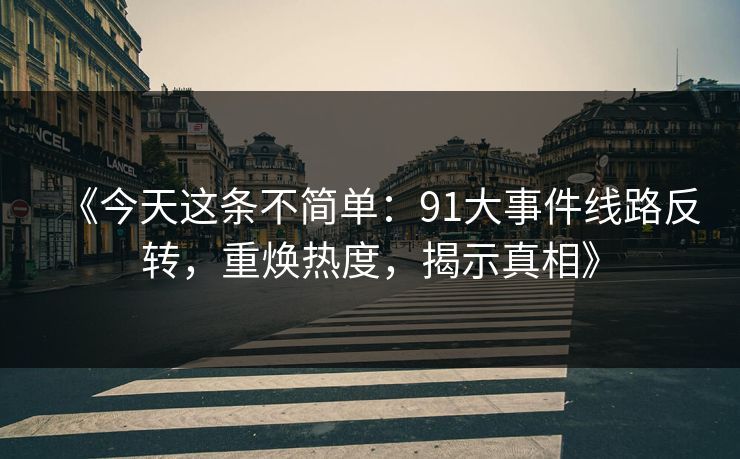 《今天这条不简单：91大事件线路反转，重焕热度，揭示真相》