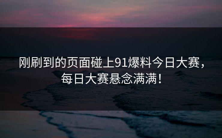 刚刷到的页面碰上91爆料今日大赛，每日大赛悬念满满！