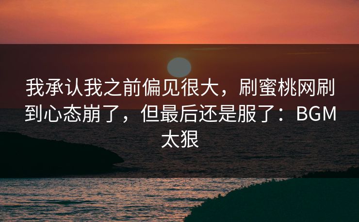 我承认我之前偏见很大，刷蜜桃网刷到心态崩了，但最后还是服了：BGM太狠