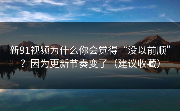 新91视频为什么你会觉得“没以前顺”？因为更新节奏变了（建议收藏）
